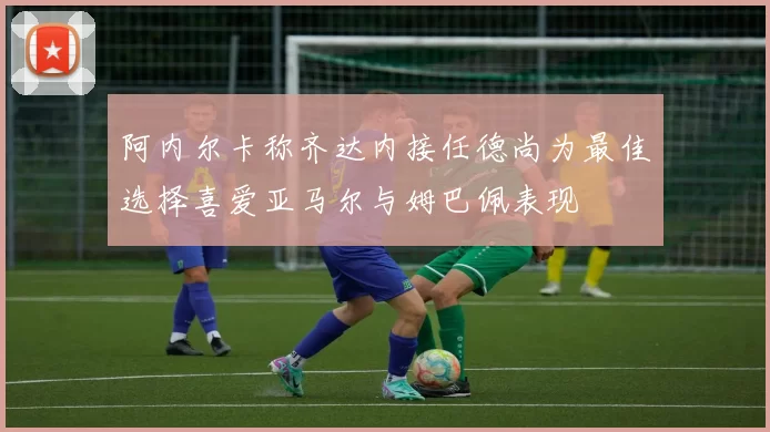 阿内尔卡称齐达内接任德尚为最佳选择喜爱亚马尔与姆巴佩表现