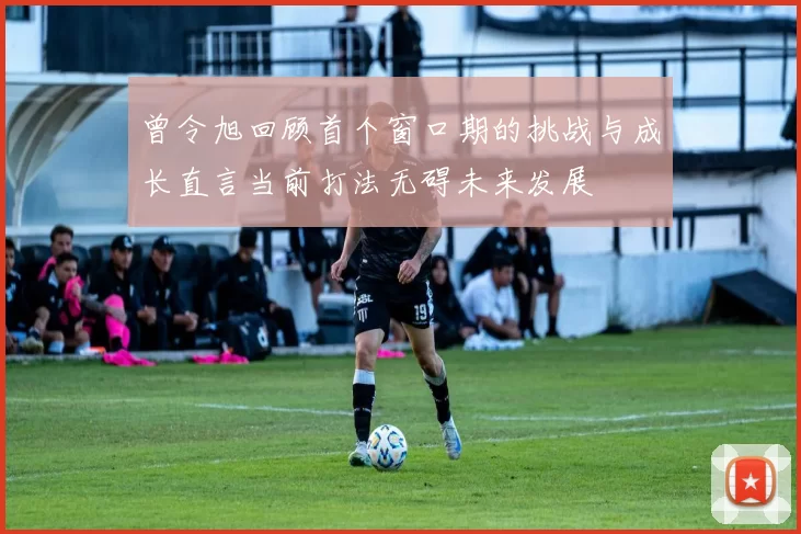 曾令旭回顾首个窗口期的挑战与成长直言当前打法无碍未来发展
