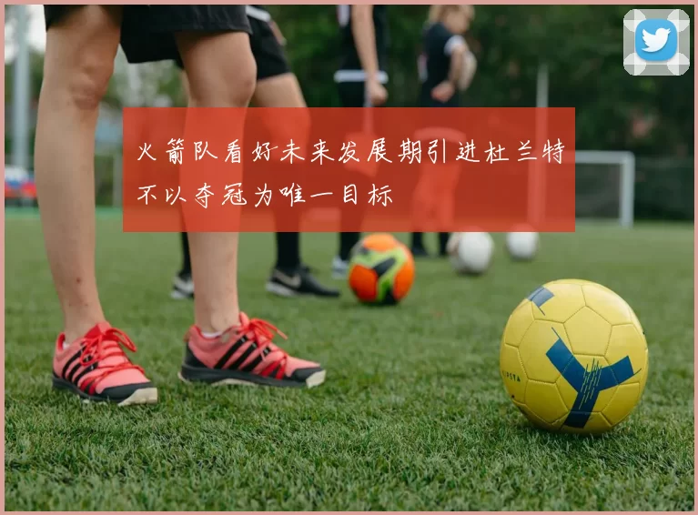 火箭队看好未来发展期引进杜兰特不以夺冠为唯一目标