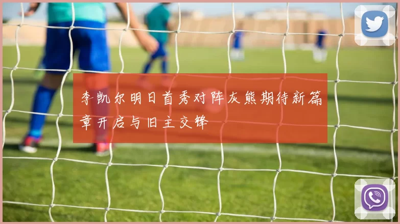 李凯尔明日首秀对阵灰熊期待新篇章开启与旧主交锋