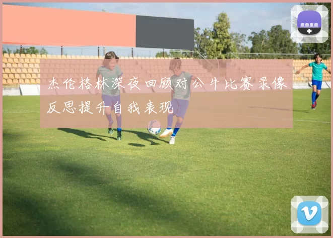 杰伦格林深夜回顾对公牛比赛录像反思提升自我表现