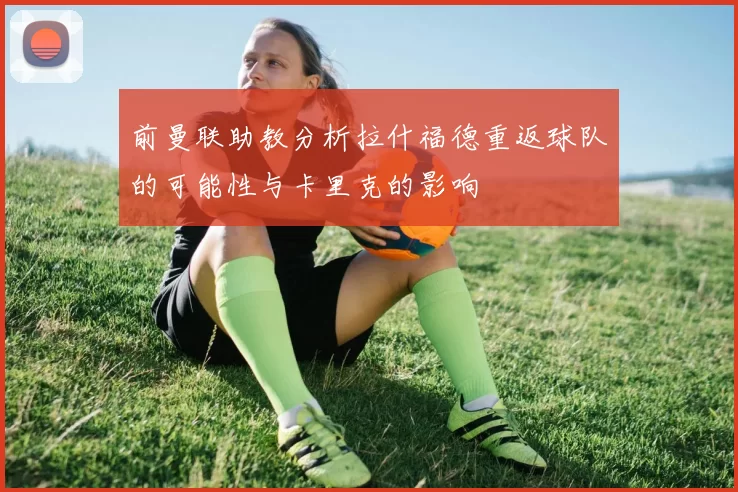 前曼联助教分析拉什福德重返球队的可能性与卡里克的影响