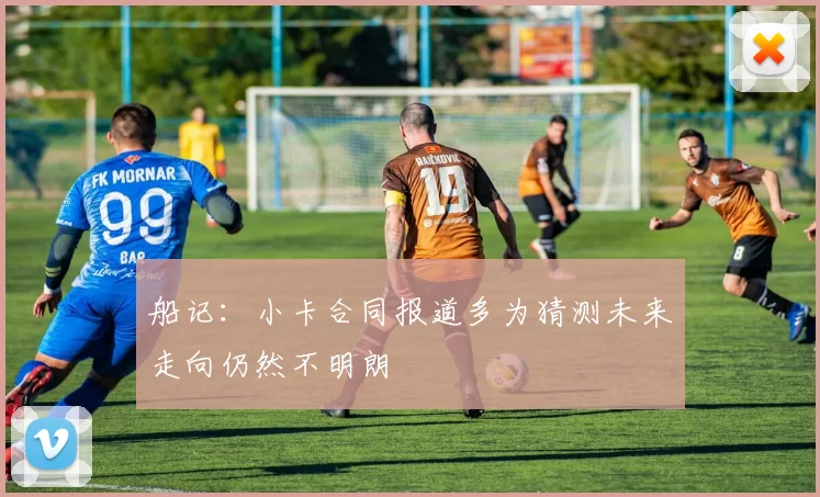 船记：小卡合同报道多为猜测未来走向仍然不明朗
