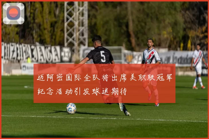 迈阿密国际全队将出席美职联冠军纪念活动引发球迷期待