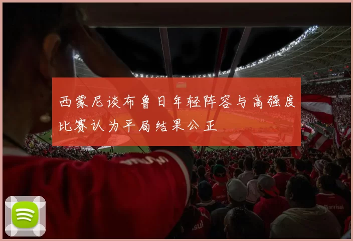 西蒙尼谈布鲁日年轻阵容与高强度比赛认为平局结果公正