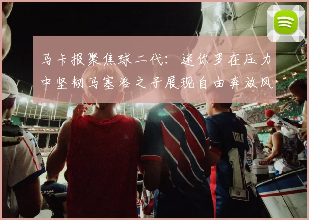 马卡报聚焦球二代：迷你罗在压力中坚韧马塞洛之子展现自由奔放风采