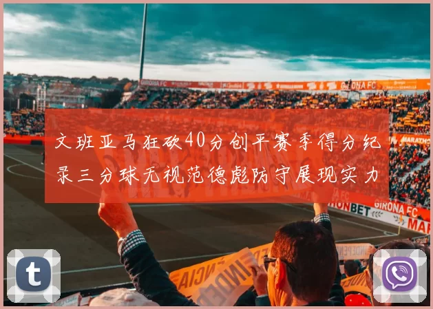 文班亚马狂砍40分创平赛季得分纪录三分球无视范德彪防守展现实力