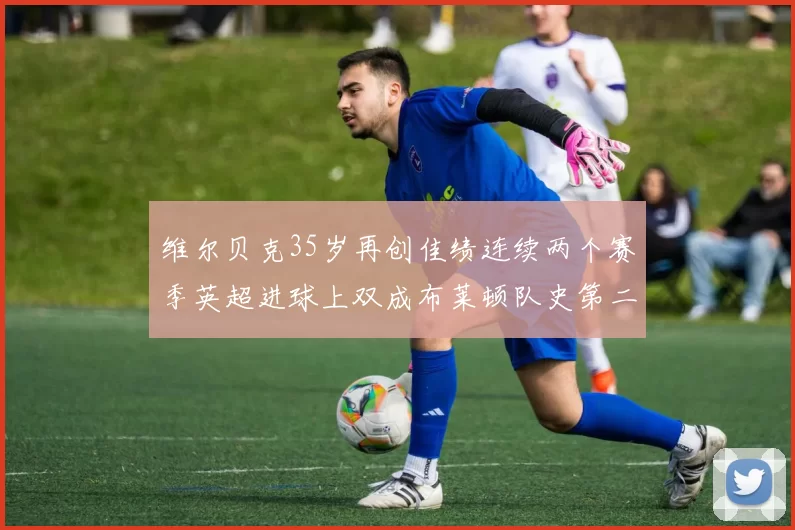 维尔贝克35岁再创佳绩连续两个赛季英超进球上双成布莱顿队史第二人