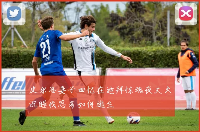 皮尔洛妻子回忆在迪拜惊魂夜丈夫沉睡我思考如何逃生