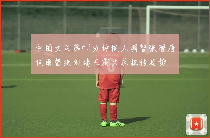 中国女足第63分钟换人调整张馨唐佳丽替换刘靖王霜力求扭转局势