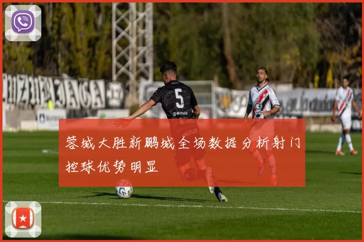 蓉城大胜新鹏城全场数据分析射门控球优势明显