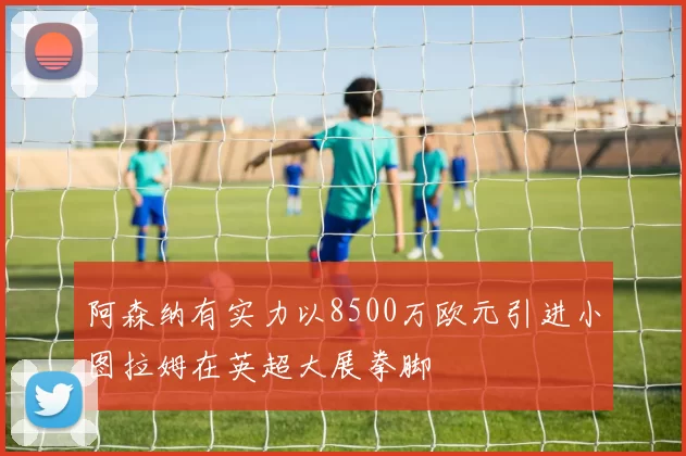 阿森纳有实力以8500万欧元引进小图拉姆在英超大展拳脚