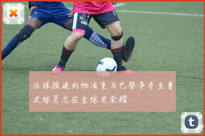 法媒报道利物浦皇马巴黎争夺克鲁皮球员志在金球奖荣耀