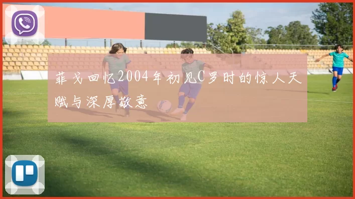 菲戈回忆2004年初见C罗时的惊人天赋与深厚敬意