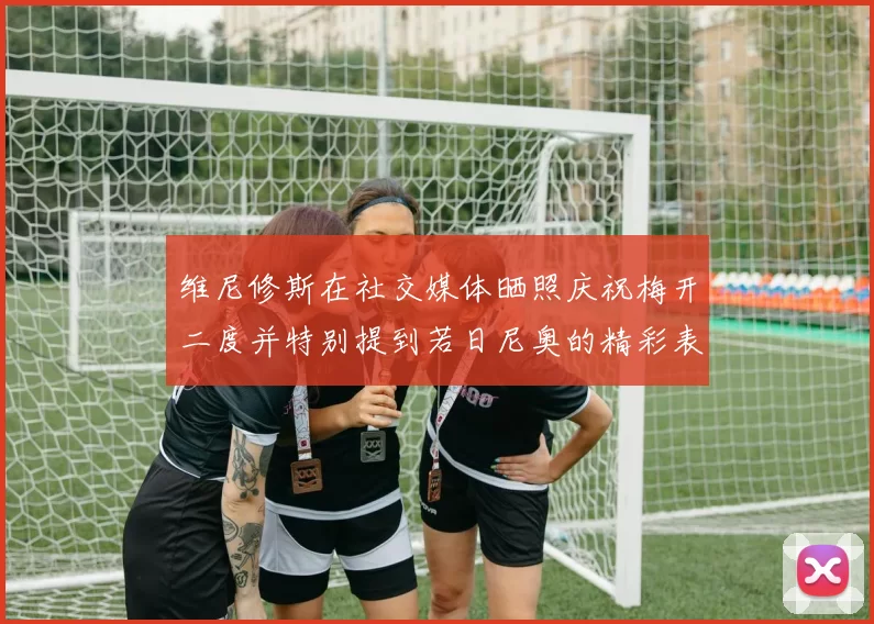 维尼修斯在社交媒体晒照庆祝梅开二度并特别提到若日尼奥的精彩表现