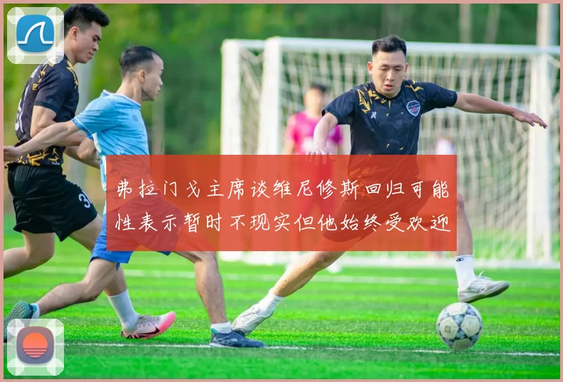 弗拉门戈主席谈维尼修斯回归可能性表示暂时不现实但他始终受欢迎