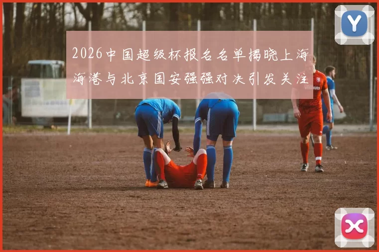 2026中国超级杯报名名单揭晓上海海港与北京国安强强对决引发关注
